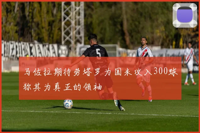 马佐拉期待劳塔罗为国米攻入300球称其为真正的领袖