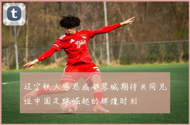 辽宁铁人感恩成都蓉城期待共同见证中国足球崛起的辉煌时刻