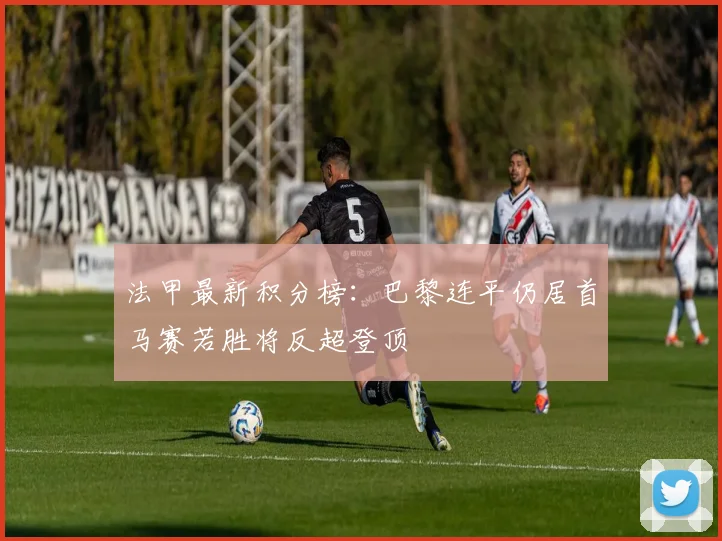 法甲最新积分榜：巴黎连平仍居首马赛若胜将反超登顶