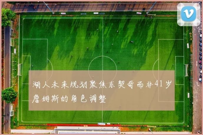 湖人未来规划聚焦东契奇而非41岁詹姆斯的角色调整
