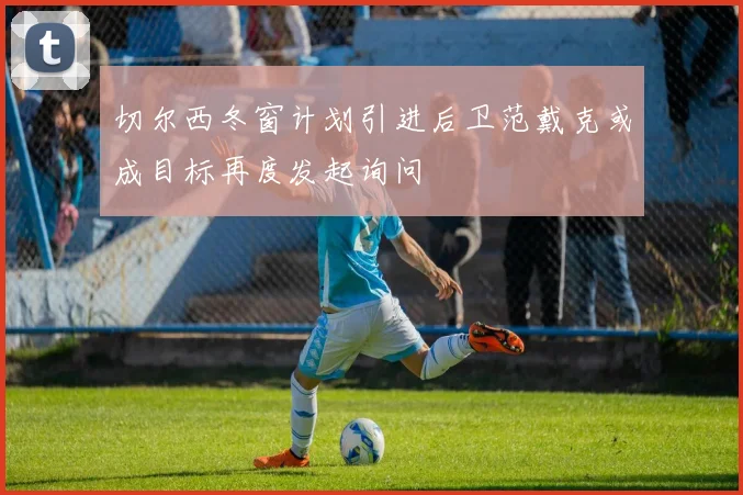 切尔西冬窗计划引进后卫范戴克或成目标再度发起询问
