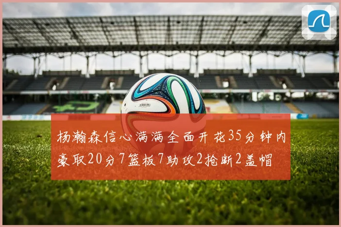 杨瀚森信心满满全面开花35分钟内豪取20分7篮板7助攻2抢断2盖帽