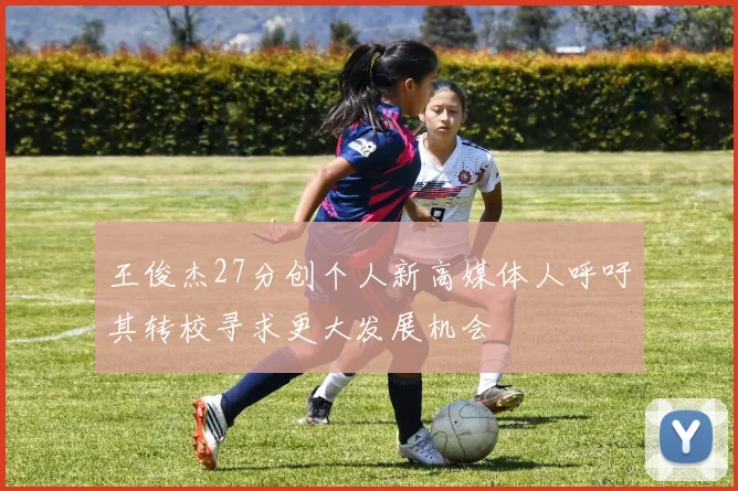 王俊杰27分创个人新高媒体人呼吁其转校寻求更大发展机会