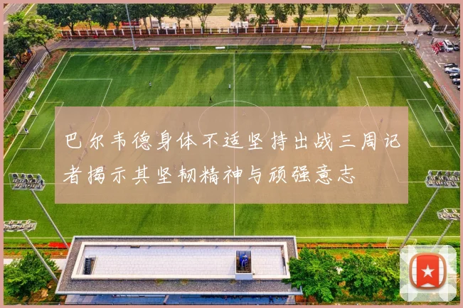 巴尔韦德身体不适坚持出战三周记者揭示其坚韧精神与顽强意志