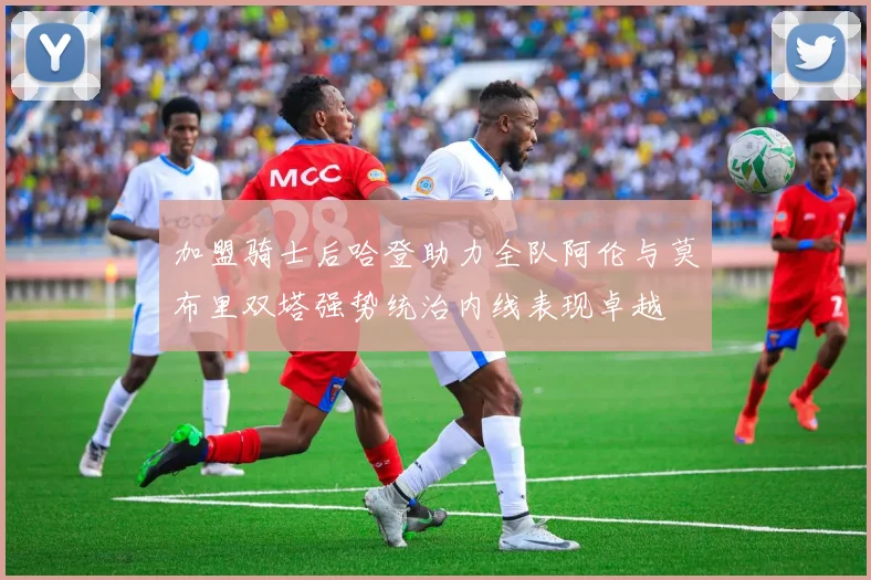 加盟骑士后哈登助力全队阿伦与莫布里双塔强势统治内线表现卓越