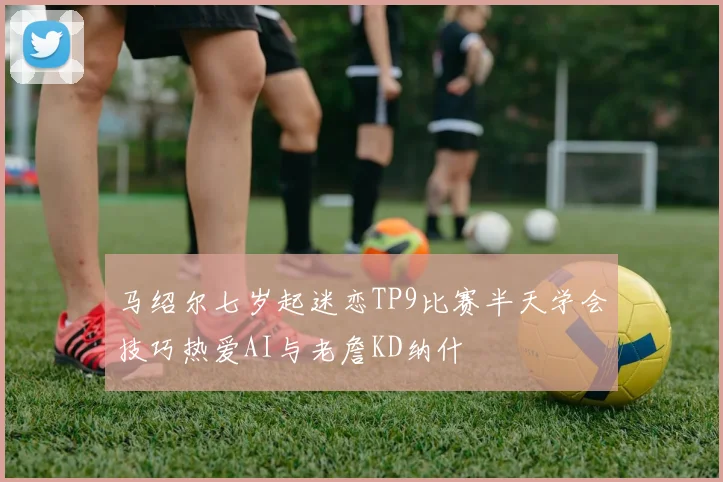 马绍尔七岁起迷恋TP9比赛半天学会技巧热爱AI与老詹KD纳什