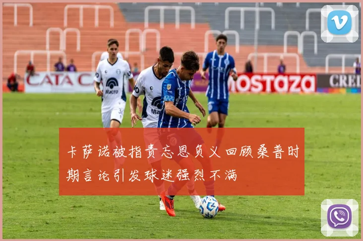 卡萨诺被指责忘恩负义回顾桑普时期言论引发球迷强烈不满