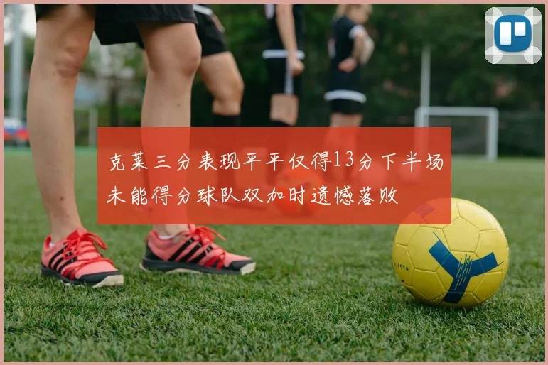 克莱三分表现平平仅得13分下半场未能得分球队双加时遗憾落败