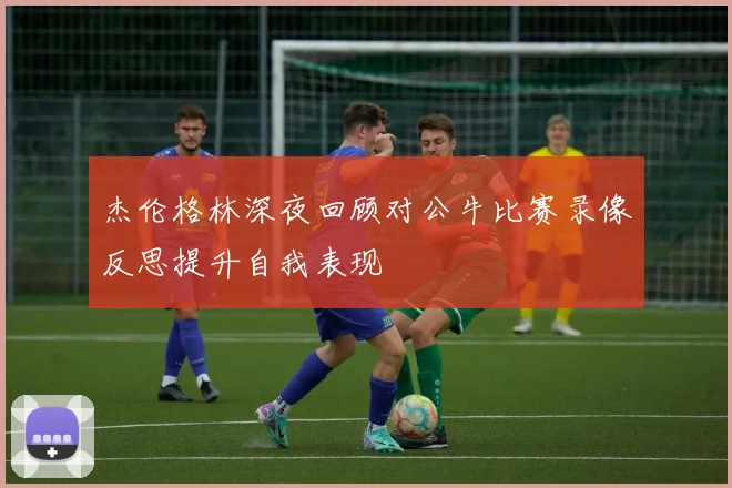 杰伦格林深夜回顾对公牛比赛录像反思提升自我表现