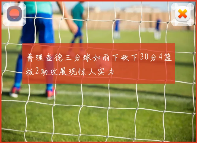 普理查德三分球如雨下砍下30分4篮板2助攻展现惊人实力