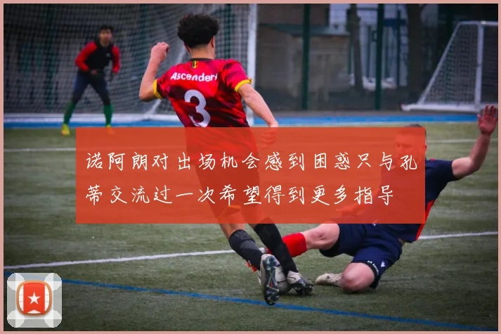 诺阿朗对出场机会感到困惑只与孔蒂交流过一次希望得到更多指导