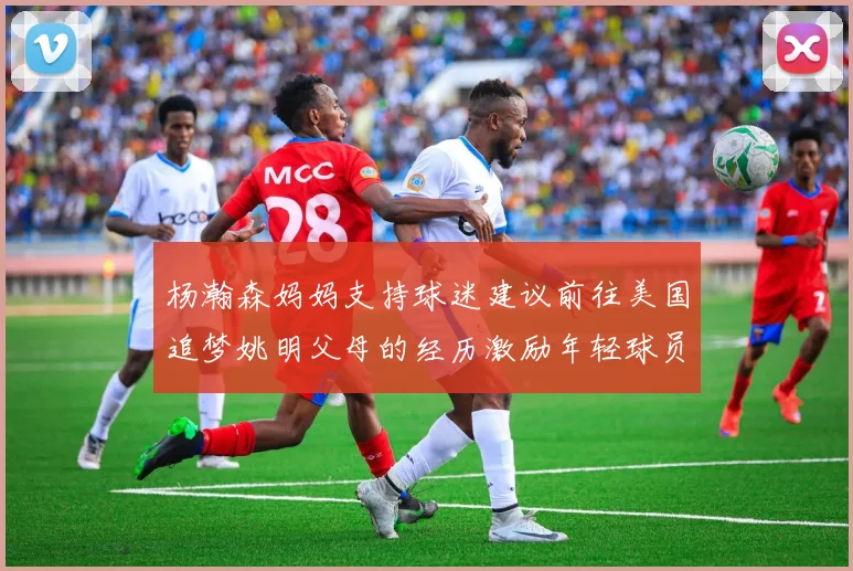 杨瀚森妈妈支持球迷建议前往美国追梦姚明父母的经历激励年轻球员