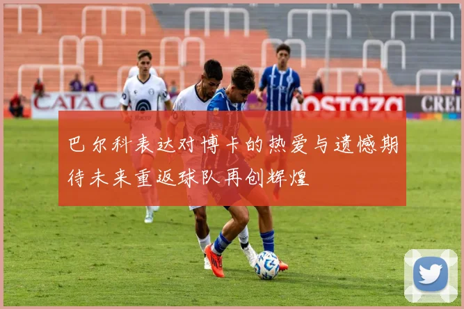巴尔科表达对博卡的热爱与遗憾期待未来重返球队再创辉煌