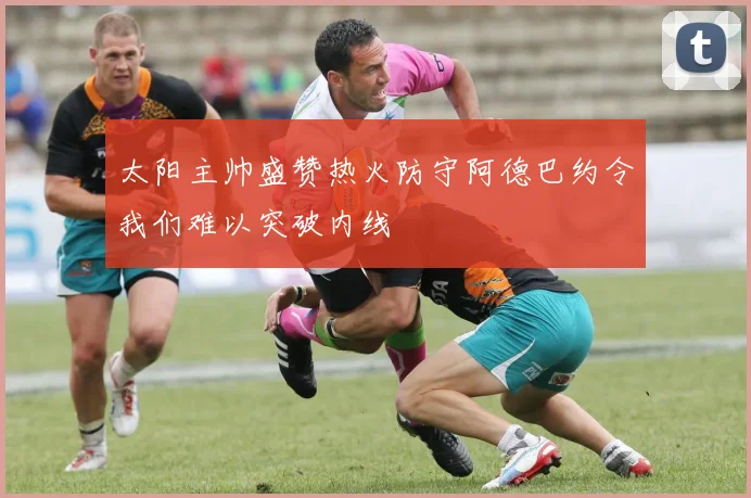 太阳主帅盛赞热火防守阿德巴约令我们难以突破内线