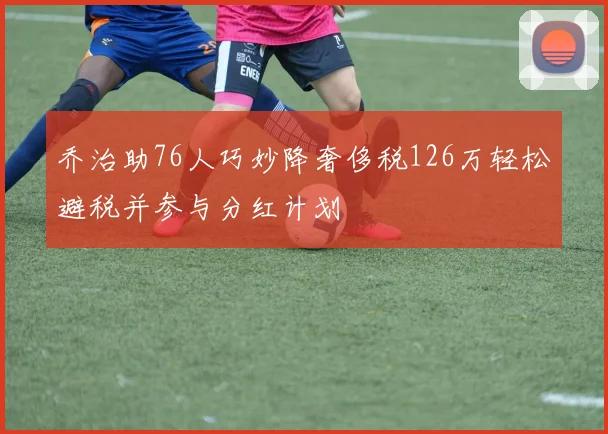 乔治助76人巧妙降奢侈税126万轻松避税并参与分红计划