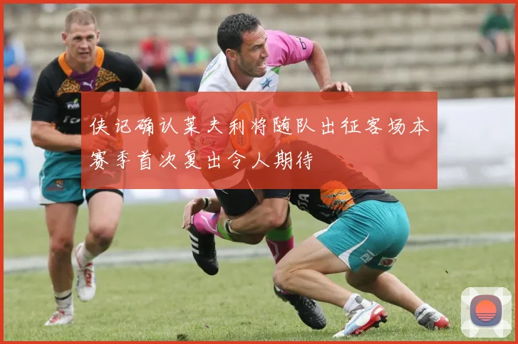 侠记确认莱夫利将随队出征客场本赛季首次复出令人期待