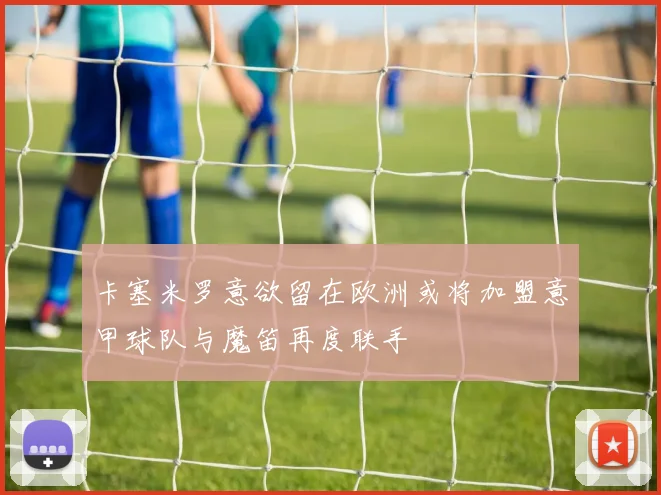 卡塞米罗意欲留在欧洲或将加盟意甲球队与魔笛再度联手