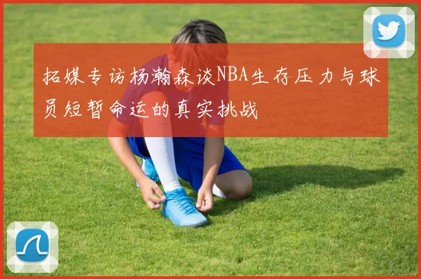 拓媒专访杨瀚森谈NBA生存压力与球员短暂命运的真实挑战