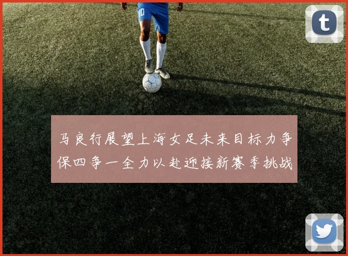 马良行展望上海女足未来目标力争保四争一全力以赴迎接新赛季挑战